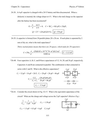 Chapter 26. Capacitance                                                              Physics, 6th Edition


26-38. A 6-µF capacitor is charged with a 24-V battery and then disconnected. When a

         dielectric is inserted, the voltage drops to 6 V. What is the total charge on the capacitor

         after the battery has been reconnected?

                               Vo 24 V
                        K=       =     = 4;     C = KCo = 4(6 µ F) = 24µ F;
                               V   6V

                               Q = CV = (24 µF)(24 V);       Q = 576 µC


26-39. A capacitor is formed from 30 parallel plates 20 x 20 cm. If each plate is separated by 2

         mm of dry air, what is the total capacitance?

         Thirty stacked plates means that there are 29 spaces, which make for 29 capacitors:

                          A (29)(8.85 x 10-12 C 2 /N ⋅ m 2 )(0.2 m) 2
                 C = 29ε 0 =                                          ;   C = 5.13 nF
                          d              0.002 m


*26-40. Four capacitors A, B, C, and D have capacitances of 12, 16, 20, and 26 µF, respectively.

         Capacitors A and B are connected in parallel. The combination is then connected in

         series with C and D. What is the effective capacitance?             12 µF        20 µF

        C1 = 12 µF + 16 µF = 26 F; C2 = 28 µF + 26 µF = 46 µF

                                C1C2    (28 µ F)(46 µ F)                    16 µF        26 µF
                        Ce =          =                  ;
                               C1 + C2 28 µ F + 46 µ F
                                                                              28 µF      46 µF
                                   Ce = 17.4 µF


*26-41. Consider the circuit drawn in Fig. 32-17. What is the equivalent capacitance of the

         circuit? What are the charge and voltage across the 2-µF capacitor? (Redraw Fig.)
                                                                            2 µF
               1     1     1
                  =     +      ;         C6,2 = 1.50 µF
              C6,2 2 µ F 6 µ F                                               4.5 µF              12 V

            C6,2 = 1.5 µF + 4.5 µF = 6 µF      Ce 6 µF
                                                                              6µF


                                                  113
 
