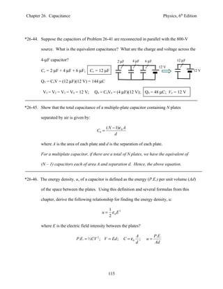 Chapter 26. Capacitance                                                                   Physics, 6th Edition




*26-44. Suppose the capacitors of Problem 26-41 are reconnected in parallel with the 800-V

         source. What is the equivalent capacitance? What are the charge and voltage across the

         4-µF capacitor?                                2 µF      4 µF      6 µF                  12 µF
                                                                                     12 V
         Ce = 2 µF + 4 µF + 6 µF; Ce = 12 µF                                                                12 V


         QT = CeV = (12 µF)(12 V) = 144 µC

          VT = V2 = V3 = V4 = 12 V;      Q4 = C4V4 = (4 µF)(12 V); Q4 = 48 µC; V4 = 12 V


*26-45. Show that the total capacitance of a multiple-plate capacitor containing N plates

         separated by air is given by:

                                                 ( N − 1)ε 0 A
                                          C0 =
                                                      d

         where A is the area of each plate and d is the separation of each plate.

         For a multiplate capacitor, if there are a total of N plates, we have the equivalent of

         (N – 1) capacitors each of area A and separation d. Hence, the above equation.


*26-46. The energy density, u, of a capacitor is defined as the energy (P.E.) per unit volume (Ad)

         of the space between the plates. Using this definition and several formulas from this

         chapter, derive the following relationship for finding the energy density, u:

                                                  1
                                             u=     ε 0E 2
                                                  2

         where E is the electric field intensity between the plates?

                                                                      A            P.E.
                             P.E. = ½CV 2 ; V = Ed ;         C = ε0     ;   u=
                                                                      d            Ad




                                                  115
 
