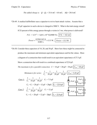 Chapter 26. Capacitance                                                       Physics, 6th Edition


                The added charge is: Q – Q0 = 33.6 mC - 4.8 mC; ∆Q = 28.8 mC



*26-49. A medical defibrillator uses a capacitor to revive heart attack victims. Assume that a

        65-µF capacitor in such a device is charged to 5000 V. What is the total energy stored?

        If 25 percent of this energy passes through a victim in 3 ms, what power is delivered?

                      P.E. = ½CV2 = ½(65 x 10-6 F)(5000 V); P.E. = 162 mJ

                                  0.25(0.162 J)
                        Power =                 = 13.5 W ;   Power = 13.5 W
                                     0.003 s


*26-50. Consider three capacitors of 10, 20, and 30 µF. Show how these might be connected to

        produce the maximum and minimum equivalent capacitances and list the values. Draw

        a diagram of a connection that would result in an equivalent capacitance of 27.5 µF.

        Show a connection that will result in a combined capacitance of 22.0 µF.

        The maximum is for a parallel connection: C = 10 µF + 20 µF + 30 µF; Cmax = 60 µF

                                            1    1      1      1
                   Minimum is for series:     =      +      +       ; Cmin = 5.45 µF
                                            Ce 20 µ F 20 µ F 30 µ F

                     1    1      1
         Case 1:       =      +       ; C1 = 7.5 µF                                     30 µF
                     C1 10 µ F 30 µ F                                         20 µF
                                                                                        10 µF
                     Ce = C1 + 20 µF = 12 µF + 20µF; Ce = 22.0 µF
                     1    1      1
         Case 2:       =      +       ; C1 = 12 µF                                      30 µF
                     C2 20 µ F 30 µ F                                         10 µF
                                                                                        20 µF
                     Ce = C1 + 20 µF = 12 µF + 20µF; Ce = 22.0 µF




                                                117
 