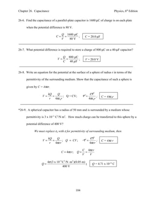 Chapter 26. Capacitance                                                                 Physics, 6th Edition


26-6. Find the capacitance of a parallel-plate capacitor is 1600 µC of charge is on each plate

      when the potential difference is 80 V.

                                      Q 1600 µ C
                                 C=     =        ;         C = 20.0 µF
                                      V   80 V


26-7. What potential difference is required to store a charge of 800 µC on a 40-µF capacitor?

                                       Q 800 µ C
                                  V=     =        ;        V = 20.0 V
                                       C   40 µ F


26-8. Write an equation for the potential at the surface of a sphere of radius r in terms of the

      permittivity of the surrounding medium. Show that the capacitance of such a sphere is

      given by C = 4πεr.

                         kQ     Q                                CV
                    V=      =         ; Q = CV;           V=            ;   C = 4πεοr
                          r   4πε 0 r                           4πε 0 r


*26-9. A spherical capacitor has a radius of 50 mm and is surrounded by a medium whose

      permittivity is 3 x 10-11 C2/N m2. How much charge can be transferred to this sphere by a

      potential difference of 400 V?

             We must replace εο with ε for permittivity of surrounding medium, then

                         kQ    Q                                 CV
                    V=      =       ; Q = CV ;            V=          ;     C = 4πε r
                          r   4πε r                             4πε r

                                                          C 4πε r
                                      C = 4πε r ;   Q=      =
                                                          V   V

                         4π (3 x 10-11C2 /N ⋅ m 2 )(0.05 m)
                   Q=                                       ;      Q = 4.71 x 10-14 C
                                      400 V




                                                    104
 