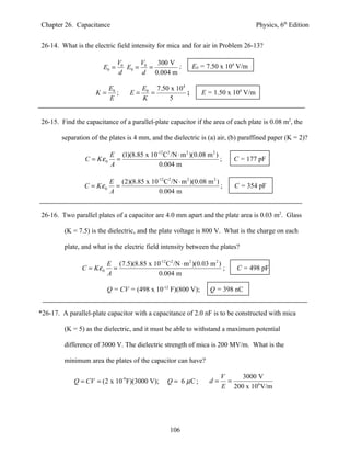 Chapter 26. Capacitance                                                             Physics, 6th Edition


26-14. What is the electric field intensity for mica and for air in Problem 26-13?

                              V0     V    300 V
                       E0 =      E0 = 0 =       ;          E0 = 7.50 x 104 V/m
                              d       d 0.004 m

                           E0           E0 7.50 x 104
                     K=       ;    E=     =           ;        E = 1.50 x 104 V/m
                           E            K      5


26-15. Find the capacitance of a parallel-plate capacitor if the area of each plate is 0.08 m2, the

        separation of the plates is 4 mm, and the dielectric is (a) air, (b) paraffined paper (K = 2)?

                           E (1)(8.85 x 10-12 C2 /N ⋅ m 2 )(0.08 m 2 )
                C = Kε 0     =                                         ;    C = 177 pF
                           A               0.004 m

                       E (2)(8.85 x 10-12C 2 /N ⋅ m 2 )(0.08 m 2 )
                C = Kε0 =                                          ;        C = 354 pF
                       A               0.004 m


26-16. Two parallel plates of a capacitor are 4.0 mm apart and the plate area is 0.03 m2. Glass

         (K = 7.5) is the dielectric, and the plate voltage is 800 V. What is the charge on each

         plate, and what is the electric field intensity between the plates?

                          E (7.5)(8.85 x 10-12 C2 /N ⋅ m 2 )(0.03 m 2 )
               C = Kε 0     =                                           ;   C = 498 pF
                          A                0.004 m

                          Q = CV = (498 x 10-12 F)(800 V);         Q = 398 nC


*26-17. A parallel-plate capacitor with a capacitance of 2.0 nF is to be constructed with mica

         (K = 5) as the dielectric, and it must be able to withstand a maximum potential

         difference of 3000 V. The dielectric strength of mica is 200 MV/m. What is the

         minimum area the plates of the capacitor can have?

                                                                        V    3000 V
            Q = CV = (2 x 10-9 F)(3000 V);        Q = 6 µC ;       d=     =
                                                                        E 200 x 106 V/m




                                                   106
 