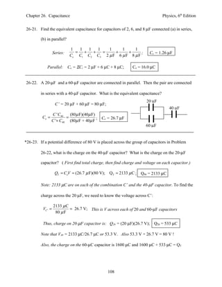 Chapter 26. Capacitance                                                          Physics, 6th Edition


26-21. Find the equivalent capacitance for capacitors of 2, 6, and 8 µF connected (a) in series,

         (b) in parallel?

                              1  1  1   1   1     1     1
                   Series:      = +   +   =    +     +      ;           Ce = 1.26 µF
                              Ce C1 C2 C3 2 µ F 6 µ F 8 µ F

             Parallel:       Ce = ΣCi = 2 µF + 6 µC + 8 µC;   Ce = 16.0 µC


26-22. A 20-µF and a 60-µF capacitor are connected in parallel. Then the pair are connected

         in series with a 40-µF capacitor. What is the equivalent capacitance?
                                                                      20 µF
                    C’ = 20 µF + 60 µF = 80 µF;
                                                                                     40 µF
                 C ' C40   (80 µ F)(40µ F)
          Ce =           =                 ;   Ce = 26.7 µF
                 C '+ C40 (80µ F + 40µ F
                                                                     60 µF


*26-23. If a potential difference of 80 V is placed across the group of capacitors in Problem

         26-22, what is the charge on the 40-µF capacitor? What is the charge on the 20-µF

         capacitor? ( First find total charge, then find charge and voltage on each capacitor.)

                    QT = CeV = (26.7 µ F)(80 V);   QT = 2133 µ C ; Q40 = 2133 µC

         Note: 2133 µC are on each of the combination C’ and the 40-µF capacitor. To find the

         charge across the 20 µF, we need to know the voltage across C’:

                   2133 µ C
          VC ' =            = 26.7 V; This is V across each of 20 and 60-µF capacitors
                    80 µ F

          Thus, charge on 20-µF capacitor is: Q20 = (20 µF)(26.7 V);       Q20 = 533 µC

         Note that V40 = 2133 µC/26.7 µC or 53.3 V. Also 53.3 V + 26.7 V = 80 V !

         Also, the charge on the 60-µC capacitor is 1600 µC and 1600 µC + 533 µC = QT




                                                   108
 