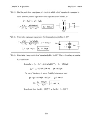 Chapter 26. Capacitance                                                            Physics, 6th Edition


*26-24. Find the equivalent capacitance of a circuit in which a 6-µF capacitor is connected in

         series with two parallel capacitors whose capacitances are 5 and 4 µF.

                  C’ = 5 µF + 4 µF = 9 µF;                              5 µF
                                                                                        6 µF
               C ' C40   (9 µ F)(6µ F)
          Ce =         =               ;     Ce = 3.60 µF
               C '+ C40 9µ F + 6µ F
                                                                        4 µF


*26-25. What is the equivalent capacitance for the circuit drawn in Fig. 26-15?

                 C6C3    (6µ F)(3µ F)
          C'=          =              ;    C’ = 2.40 µF        200 V
                C6 + C3 6 µ F + 3µ F                                        3 µF
                                                                                         4 µF
                                                                            6 µF
                Ce = 2 µF + 4 µF;       Ce = 6.00 µF


*26-26. What is the charge on the 4-µF capacitor in Fig. 26-15? What is the voltage across the

         6-µF capacitor?

                   Total charge QT = CeV = (6.00 µF)(200 V);       QT = 1200 µC

                            Q4 = C4V4 = (4 µ C)(200 V);      Q4 = 800 µC

                    The rest of the charge is across EACH of other capacitors:

                           Q3 = Q6 = 1200 µC – 800 µC;        Q6 = 400 µC

                                       Q6 400 µ C
                                V6 =      =       ;       V6 = 66.7 V
                                       C6   6 µF

                   You should show that V3 = 133.3 V, so that V3 + V6 = 200 V.




                                                109
 
