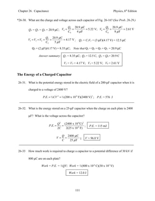 Chapter 26. Capacitance                                                           Physics, 6th Edition


*26-30. What are the charge and voltage across each capacitor of Fig. 26-16? (See Prob. 26-29.)

                                             Q4 20.9 µ C               Q 20.9 µ C
         Q4 = Q5 = Q8 = 20.9 µC; V4 =           =        = 5.22 V; V8 = 8 =       = 2.61 V
                                             C4   4 µF                 C8   8 µF

                         Q5 20.9 µ C
        V5 = V3 = V2 =      =        = 4.17 V ;      Q3 = C3V3 = (3 µF)(4.17 V) = 12.5 µC
                         C5   5 µF

           Q2 = (2 µF)(4.17 V) = 8.35 µC; Note that Q2 + Q3 = Q5 = QT = 20.9 µC

                 Answer summary: Q2 = 8.35 µC; Q3 = 12.5 C, Q4 = Q8 = 20.9 C

                                          V2 = V3 = 4.17 V; V4 = 5.22 V; V8 = 2.61 V


The Energy of a Charged Capacitor

26-31. What is the potential energy stored in the electric field of a 200-µF capacitor when it is

         charged to a voltage of 2400 V?

                    P.E. = ½CV 2 = ½(200 x 10-6 F)(2400 V) 2 ;     P.E. = 576 J


26-32. What is the energy stored on a 25-µF capacitor when the charge on each plate is 2400

         µF? What is the voltage across the capacitor?

                                    Q 2 (2400 x 10-6 C) 2
                           P.E. =      =                  ;   P.E. = 115 mJ
                                    2C   2(25 x 10-6 F)

                                         Q 2400 µ C
                                    V=     =        ;     V = 96.0 V
                                         C   25 µ F


26-33    How much work is required to charge a capacitor to a potential difference of 30 kV if

         800 µC are on each plate?

                   Work = P.E. = ½QV; Work = ½(800 x 10-6 C)(30 x 103 V)

                                             Work = 12.0 J




                                                  111
 