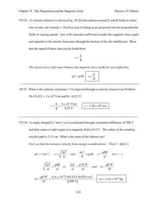 Chapter 29. The Magnetism and the Magnetic Field                                           Physics, 6th Edition


*29-32. A velocity selector is a device (Fig. 29-26) that utilizes crossed E and B fields to select

        ions of only one velocity v. Positive ions of charge q are projected into the perpendicular

        fields at varying speeds. Ions with velocities sufficient to make the magnetic force equal

        and opposite to the electric force pass through the bottom of the slit undeflected. Show

        that the speed of these ions can be found from

                                                     E
                                                v=
                                                     B

        The electric force (qE) must balance the magnetic force (qvB) for zero deflection:

                                                                   E
                                             qE = qvB;        v=
                                                                   B


29-33. What is the velocity of protons (+1e) injected through a velocity selector (see Problem

        29-32) if E = 3 x 105 V/m and B = 0.25 T?

                                 E 3 x 105 V/m
                            v=     =           ;         v = 1.20 x 106 m/s
                                 B    0.25 T



*29-34. A singly charged Li7 ion (+1e) is accelerated through a potential difference of 500 V

        and then enters at right angles to a magnetic field of 0.4 T. The radius of the resulting

        circular path is 2.13 cm. What is the mass of the lithium ion?

        First we find the entrance velocity from energy considerations: Work = ∆(K.E.)

                                    2qV              mv 2                     qBR
             qV = ½ mv ;2
                                 v=     ; and             = qvB;         v=           set v = v
                                     m                R                        m

                      2qV qBR               2qV q 2 B 2 R 2                     qB 2 R 2
                         =            or       =                   and    m=
                       m   m                 m      m2                           2V

                  qB 2 R 2 (1.6 x 10-19 C)(0.4 T) 2 (0.0213 m) 2
             m=           =                                      ;        m = 1.16 x 10-26 kg
                   2V                    2(500 V)


                                                 155
 
