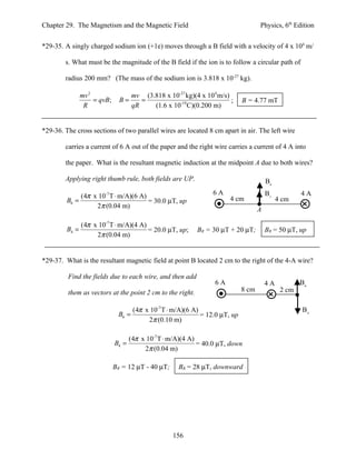Chapter 29. The Magnetism and the Magnetic Field                                    Physics, 6th Edition


*29-35. A singly charged sodium ion (+1e) moves through a B field with a velocity of 4 x 104 m/

        s. What must be the magnitude of the B field if the ion is to follow a circular path of

        radius 200 mm? (The mass of the sodium ion is 3.818 x 10-27 kg).

                mv 2                 mv (3.818 x 10-27 kg)(4 x 104 m/s)
                     = qvB;     B=      =                               ;    B = 4.77 mT
                 R                   qR    (1.6 x 10-19 C)(0.200 m)


*29-36. The cross sections of two parallel wires are located 8 cm apart in air. The left wire

        carries a current of 6 A out of the paper and the right wire carries a current of 4 A into

        the paper. What is the resultant magnetic induction at the midpoint A due to both wires?

        Applying right thumb rule, both fields are UP.                                  B6

              (4π x 10-7 T ⋅ m/A)(6 A)                            6A                    B4           4A
         B6 =                          = 30.0 µT, up                    4 cm                 4 cm
                   2π (0.04 m)
                                                                                    A

                (4π x 10-7 T ⋅ m/A)(4 A)
         B4 =                            = 20.0 µT, up;      BR = 30 µT + 20 µT;        BR = 50 µT, up
                     2π (0.04 m)


*29-37. What is the resultant magnetic field at point B located 2 cm to the right of the 4-A wire?

         Find the fields due to each wire, and then add
                                                                   6A                   4A           B6
         them as vectors at the point 2 cm to the right.                     8 cm             2 cm

                                    (4π x 10-7 T ⋅ m/A)(6 A)                                         B4
                               B6 =                          = 12.0 µT, up
                                         2π (0.10 m)

                                     (4π x 10-7 T ⋅ m/A)(4 A)
                              B4 =                            = 40.0 µT, down
                                          2π (0.04 m)

                              BR = 12 µT - 40 µT;     BR = 28 µT, downward




                                                    156
 