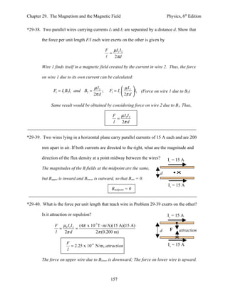 Chapter 29. The Magnetism and the Magnetic Field                                   Physics, 6th Edition


*29-38. Two parallel wires carrying currents I1 and I2 are separated by a distance d. Show that

        the force per unit length F/l each wire exerts on the other is given by

                                                  F µI 1 I 2
                                                    =
                                                     2πd

        Wire 1 finds itself in a magnetic field created by the current in wire 2. Thus, the force

        on wire 1 due to its own current can be calculated:

                                         µ I2                µI 
               F1 = I1 B2l1 and B2 =          ;     F1 = I1  2  l1 (Force on wire 1 due to B2)
                                         2π d                2π d 

             Same result would be obtained by considering force on wire 2 due to B1, Thus,

                                                      F µ I1 I 2
                                                        =
                                                      l   2π d


*29-39. Two wires lying in a horizontal plane carry parallel currents of 15 A each and are 200

        mm apart in air. If both currents are directed to the right, what are the magnitude and

        direction of the flux density at a point midway between the wires?         I1 = 15 A
        The magnitudes of the B fields at the midpoint are the same,
                                                                               d
        but Bupper is inward and Blower is outward, so that Bnet = 0.
                                                                                    I2 = 15 A
                                                     Bmidpoint = 0


*29-40. What is the force per unit length that teach wire in Problem 29-39 exerts on the other?

        Is it attraction or repulsion?                                             I1 = 15 A

               F µ0 I1 I 2 (4π x 10-7 T ⋅ m/A)(15 A)(15 A)
                 =        =                                                         F     attraction
               l   2π d             2π (0.200 m)                               d

                      F                                                            I2 = 15 A
                        = 2.25 x 10-4 N/m, attraction
                      l

        The force on upper wire due to Blower is downward; The force on lower wire is upward.



                                                     157
 