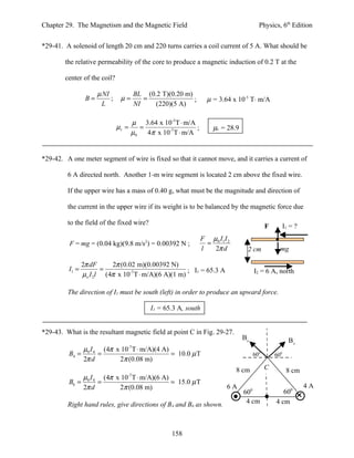 Chapter 29. The Magnetism and the Magnetic Field                                      Physics, 6th Edition


*29-41. A solenoid of length 20 cm and 220 turns carries a coil current of 5 A. What should be

        the relative permeability of the core to produce a magnetic induction of 0.2 T at the

        center of the coil?

                      µ NI             BL (0.2 T)(0.20 m)
                 B=        ;    µ=        =               ;      µ = 3.64 x 10-5 T⋅ m/A
                       L               NI    (220)(5 A)

                                      µ 3.64 x 10-5T ⋅ m/A
                               µr =     =                  ;       µr = 28.9
                                      µ0 4π x 10-7 T ⋅ m/A


*29-42. A one meter segment of wire is fixed so that it cannot move, and it carries a current of

         6 A directed north. Another 1-m wire segment is located 2 cm above the fixed wire.

         If the upper wire has a mass of 0.40 g, what must be the magnitude and direction of

         the current in the upper wire if its weight is to be balanced by the magnetic force due

         to the field of the fixed wire?
                                                                                          F         I1 = ?
                                                               F µ0 I1 I 2
          F = mg = (0.04 kg)(9.8 m/s2) = 0.00392 N ;             =
                                                               l   2π d         2 cm            mg

                2π dF     2π (0.02 m)(0.00392 N)
         I1 =          =                              ; I1 = 65.3 A                 I2 = 6 A, north
                µo I 2l (4π x 10-7 T ⋅ m/A)(6 A)(1 m)

         The direction of I1 must be south (left) in order to produce an upward force.

                                            I1 = 65.3 A, south


*29-43. What is the resultant magnetic field at point C in Fig. 29-27.
                                                                               B6                     B4
             µI     (4π x 10-7 T ⋅ m/A)(4 A)
         B4 = 0 4 =                          = 10.0 µ T                             600       600
             2π d        2π (0.08 m)
                                                                             8 cm         C          8 cm
             µI     (4π x 10 T ⋅ m/A)(6 A)
                                  -7
         B6 = 0 4 =                        = 15.0 µ T
             2π d        2π (0.08 m)                                    6A                                   4A
                                                                               600               600
         Right hand rules, give directions of B4 and B6 as shown.               4 cm          4 cm



                                                   158
 
