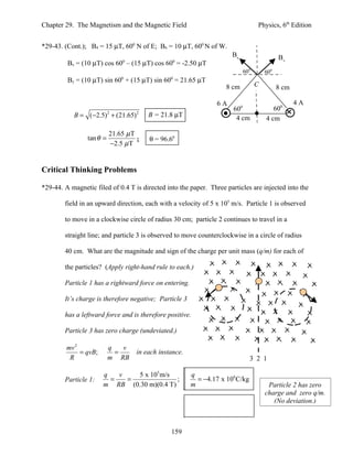 Chapter 29. The Magnetism and the Magnetic Field                                  Physics, 6th Edition


*29-43. (Cont.); B4 = 15 µT, 600 N of E; B6 = 10 µT, 600 N of W.
                                                                       B6                   B4
         Bx = (10 µT) cos 60 – (15 µT) cos 60 = -2.50 µT
                                0                 0

                                                                            600       600
         By = (10 µT) sin 600 + (15 µT) sin 600 = 21.65 µT
                                                                     8 cm         C         8 cm

                                                                 6A                                4A
                                                                       600               600
            B = (−2.5) 2 + (21.65) 2     B = 21.8 µT                    4 cm          4 cm

                           21.65 µ T
                 tan θ =             ;   θ = 96.60
                           −2.5 µ T


Critical Thinking Problems

*29-44. A magnetic filed of 0.4 T is directed into the paper. Three particles are injected into the

        field in an upward direction, each with a velocity of 5 x 105 m/s. Particle 1 is observed

        to move in a clockwise circle of radius 30 cm; particle 2 continues to travel in a

        straight line; and particle 3 is observed to move counterclockwise in a circle of radius

        40 cm. What are the magnitude and sign of the charge per unit mass (q/m) for each of

        the particles? (Apply right-hand rule to each.)

        Particle 1 has a rightward force on entering.

        It’s charge is therefore negative; Particle 3

        has a leftward force and is therefore positive.

        Particle 3 has zero charge (undeviated.)

         mv 2              q   v
              = qvB;         =       in each instance.
          R                m RB                                                 3 2 1

                       q   v   5 x 105 m/s               q
        Particle 1:      =   =              ;              = −4.17 x 106 C/kg
                       m RB (0.30 m)(0.4 T)              m                             Particle 2 has zero
                                                                                      charge and zero q/m.
                                                                                         (No deviation.)



                                                 159
 