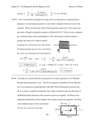 Chapter 29. The Magnetism and the Magnetic Field                                   Physics, 6th Edition


                        q   v   5 x 105 m/s             q
        Particle 3:       =   =              ;            = +3.12 x 106 C/kg
                        m RB (0.40 m)(0.4 T)            m

*29-45. A 4.0 A current flows through the circular coils of a solenoid in a counterclockwise

        direction as viewed along the positive x axis which is aligned with the air core of the

        solenoid. What is the direction of the B field along the central axis? How many turns

        per meter of length is required to produce a B field of 0.28 T? If the air core is replaced

        by a material whose relative permeability is 150, what current would be needed to

        produce the same 0.28-T field as before?

        Grasping the coil from the near side with the

        the thumb pointing upward, shows the field at

        the center to be directed to the left (negative).

                 µ NI                           I            B          0.28 T
            B=        = µ nI ,   where     n=     ;    n=      =
                  L                             L           µ L (4π x 10-7 T ⋅ m/A)(4 A)

             n = 55,000 turns/m          µ = µrµo = 150(4πx 10-7 T m/A) = 1.88 x 10-4 T m/A

                      B                  0.28 T
                I=       =                                    ;          I = 27.0 mA
                      µ n (1.88 x 10 T ⋅ m/A)(55,000 turns/m)
                                    -4




*29-46. The plane of a current loop 50 cm long and 25 cm wide is parallel to a 0.3 T B field

        directed along the positive x axis. The 50 cm segments are parallel with the field and

        the 25 cm segments are perpendicular to the field. When looking down from the top,

        the 6-A current is clockwise around the loop. Draw a sketch to show the directions of

        the B field and the directions of the currents in each wire segment. (a) What are the

        magnitude and direction of the magnetic force acting on each wire segment? (b) What

        is the resultant torque on the current loop?                    Top view    z
                                                                                            I
                                                                   A                            B
        The top view is shown to the right:
                                                                25 cm                   B       +x


                                                 160                C                           D
                                                                               50 cm
 