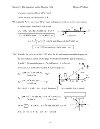 Chapter 29. The Magnetism and the Magnetic Field                                              Physics, 6th Edition


        Forces on segments AB and CD are each

        equal to zero, since I is parallel to B.

*29-46. (Cont.) Forces on AC and BD are equal and opposite, as shown in front view, but form

        a torque couple. Resultant is sum of each.                                       +y
                                                                      Iin                                            F
                                                                               25 cm          25 cm                            +x
        FAC = BilAC = (0.3 T)(6 A)(0.25 m) = 0.450 N
                                                                              B                               Iout        B
         FAC = 0.450 N, down; FBD = 0.450 N, up                       F             Front view

                                    lCD       l
                     τ R = FAC          + FBD CD = (0.450 N)(0.25 m) + (0.450 N)(0.25 m)
                                     2          2

                                   τR = 0.225 N⋅m, counterclockwise about z axis.


*29-47. Consider the two wires in Fig. 29-29 where the dot indicates current out of the page and

       the cross indicates current into the page. What is the resultant flux density at points A,

       B, and C? First consider point A. The field due to 5 A is directed                                     B5          C

       downward at A, and the field due to 8 A is directed upward.                                                            B8
                                                                                                                      θ
              −(4π x 10-7 T ⋅ m/A)(5 A)                                                       R                  6 cm
       B5 =                             = −50 µ T                    B8       Out                     B8
                    2π (0.02 m)                                               5A                                              In
                                                                          A          φ                B5                      8A
              (4π x 10 T ⋅ m/A)(8 A)
                          -7
                                                                      2 cm               6 cm         B 2 cm
       B8 =                          = +16 µ T
                   2π (0.10 m)
                                                                      B5

       BA = -50 µT + 16 µT; BA = -34 µT, downward                         Next consider field at point B:



            (4π x 10-7 T ⋅ m/A)(5 A) (4π x 10-7 T ⋅ m/A)(8 A)
       BB =                         +                         ;               BB = +96.7 µT, upward
                 2π (0.06 m)              2π (0.02 m)                                  B          5

                                                                                                                     C
                                                                                                      θ
                 6 cm
       tan θ =        ;        θ = 36.90 ;    R = (8 cm) 2 + (6 cm) 2 = 10 cm                                        B8
                 8 cm                                                                                     θ

       At C: Bx = B5 cos θ + B8              and   By = + B5 sin θ




                                                        161
 