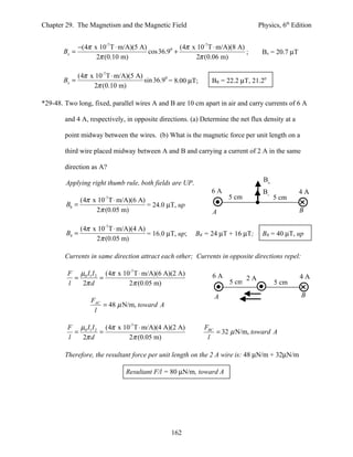 Chapter 29. The Magnetism and the Magnetic Field                                  Physics, 6th Edition


              −(4π x 10-7 T ⋅ m/A)(5 A)             (4π x 10-7 T ⋅ m/A)(8 A)
       Bx =                             cos 36.90 +                          ;     Bx = 20.7 µT
                    2π (0.10 m)                          2π (0.06 m)

              (4π x 10-7 T ⋅ m/A)(5 A)
       Bx =                            sin 36.90 = 8.00 µT;     BR = 22.2 µT, 21.20
                   2π (0.10 m)

*29-48. Two long, fixed, parallel wires A and B are 10 cm apart in air and carry currents of 6 A

        and 4 A, respectively, in opposite directions. (a) Determine the net flux density at a

        point midway between the wires. (b) What is the magnetic force per unit length on a

        third wire placed midway between A and B and carrying a current of 2 A in the same

        direction as A?

        Applying right thumb rule, both fields are UP.                             B6
                                                                6A                 B4             4A
             (4π x 10 T ⋅ m/A)(6 A)
                        -7                                            5 cm              5 cm
        B6 =                        = 24.0 µT, up
                  2π (0.05 m)                                   A                                 B

               (4π x 10-7 T ⋅ m/A)(4 A)
        B4 =                            = 16.0 µT, up;    BR = 24 µT + 16 µT;      BR = 40 µT, up
                    2π (0.05 m)

        Currents in same direction attract each other; Currents in opposite directions repel:

         F µ0 I1 I 2 (4π x 10-7 T ⋅ m/A)(6 A)(2 A)              6A                                4A
           =        =                                                        2A
         l   2π d            2π (0.05 m)                              5 cm              5 cm

                                                                 A                                B
                  FAC
                      = 48 µ N/m, toward A
                   l

         F µ0 I1 I 2 (4π x 10-7 T ⋅ m/A)(4 A)(2 A)            FBC
           =        =                                             = 32 µ N/m, toward A
         l   2π d            2π (0.05 m)                       l

        Therefore, the resultant force per unit length on the 2 A wire is: 48 µN/m + 32µN/m

                                Resultant F/l = 80 µN/m, toward A




                                                 162
 