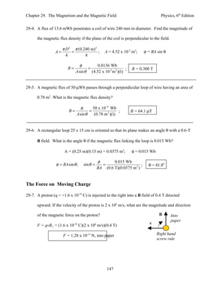 Chapter 29. The Magnetism and the Magnetic Field                                  Physics, 6th Edition


29-4. A flux of 13.6 mWb penetrates a coil of wire 240 mm in diameter. Find the magnitude of

      the magnetic flux density if the plane of the coil is perpendicular to the field.

                    π D 2 π (0.240 m) 2
                 A=      =              ;        A = 4.52 x 10-2 m2;     φ = BA sin θ
                      4         4

                                 φ        0.0136 Wb
                         B=          =                      ;   B = 0.300 T
                              A sin θ (4.52 x 10-2 m 2 )(1)


29-5. A magnetic flux of 50 µWb passes through a perpendicular loop of wire having an area of

      0.78 m2. What is the magnetic flux density?

                                φ      50 x 10−6 Wb
                          B=         =                 ;        B = 64.1 µT
                             A sin θ    (0.78 m 2 )(1)


29-6. A rectangular loop 25 x 15 cm is oriented so that its plane makes an angle θ with a 0.6-T

      B field. What is the angle θ if the magnetic flux linking the loop is 0.015 Wb?

                       A = (0.25 m)(0.15 m) = 0.0375 m2;        φ = 0.015 Wb

                                             φ       0.015 Wb
                  φ = BA sin θ ;   sin θ =     =                     ;     θ = 41.80
                                             BA (0.6 T)(0.0375 m 2 )


The Force on Moving Charge

29-7. A proton (q = +1.6 x 10-19 C) is injected to the right into a B field of 0.4 T directed

      upward. If the velocity of the proton is 2 x 106 m/s, what are the magnitude and direction

      of the magnetic force on the proton?                                       B        Into
                                                                                          paper
      F = qvB⊥ = (1.6 x 10-19 C)(2 x 106 m/s)(0.4 T)                        v

                      F = 1.28 x 10-13 N, into paper                            Right hand
                                                                                screw rule




                                                  147
 