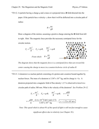 Chapter 29. The Magnetism and the Magnetic Field                                   Physics, 6th Edition


*29-12. A particle having a charge q and a mass m is projected into a B field directed into the

        paper. If the particle has a velocity v, show that it will be deflected into a circular path of

        radius:

                                                         mv
                                                    R=
                                                         qB

        Draw a diagram of the motion, assuming a positive charge entering the B field from left

        to right. Hint: The magnetic force provides the necessary centripetal force for the

        circular motion.

                         mv 2                    mv 2
                  FC =        ;    FB = qvB;          = qvB
                          R                       R

                                                    mv
                            From which:        R=
                                                    qB

        The diagram shows that the magnetic force is a centripetal force that acts toward the

        center causing the charge to move in a counterclockwise circle of radius R.


*29-13. A deuteron is a nuclear particle consisting of a proton and a neutron bound together by

        nuclear forces. The mass of a deuteron is 3.347 x 10-27 kg, and its charge is +1e. A

        deuteron projected into a magnetic field of flux density 1.2 T is observed to travel in a

        circular path of radius 300 mm. What is the velocity of the deuteron? See Problem 29-12.

                                  mv 2                    mv 2               qRB
                           FC =        ;   FB = qvB;           = qvB;   v=
                                   R                       R                  m

                         qRB (1.6 x 10-19 C)(0.3 m)(1.2 T)
                  v=        =                              ;        v = 1.72 x 107 m/s
                          m        3.347 x 10-27 kg

         Note: This speed which is about 6% of the speed of light is still not fast enough to cause

                              significant effects due to relativity (see Chapter 38.)




                                                    149
 