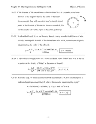 Chapter 29. The Magnetism and the Magnetic Field                                   Physics, 6th Edition


29-22. If the direction of the current in the coil of Problem 29-21 is clockwise, what is the

        direction of the magnetic field at the center of the loop?                           I

        If you grasp the loop with your right hand so that the thumb

        points in the direction of the current, it is seen that the B field

        will be directed OUT of the paper at the center of the loop.


29-23. A solenoid of length 30 cm and diameter 4 cm is closely wound with 400 turns of wire

        around a nonmagnetic material. If the current in the wire is 6 A, determine the magnetic

        induction along the center of the solenoid.

                        µ0 NI (4π x 10-7 T ⋅ m/A)(400)(6 A)
                   B=        =                              ;          B = 10.1 mT
                          l              0.300 m


29-24. A circular coil having 60 turns has a radius of 75 mm. What current must exist in the coil

        to produce a flux density of 300 µT at the center of the coil?

                             2rB 2(0.075 m)(300 x 10-6 T)
                        I=        =                         ;       I = 0.597 A
                             µ0 N   (4π x 10-7 T ⋅ m/A)(60)


*29-25. A circular loop 240 mm in diameter supports a current of 7.8 A. If it is submerged in a

        medium of relative permeability 2.0, what is the magnetic induction at the center?

                     r = ½(240 mm) = 120 mm; µ = 2µ0 = 8π x 10-7 T m/A

                          µ NI (8π x 10-7 T ⋅ m/A)(1)(7.8 A)
                     B=       =                              ;       B = 81.7 µT
                           2r          2(0.120 m)




                                                 152
 