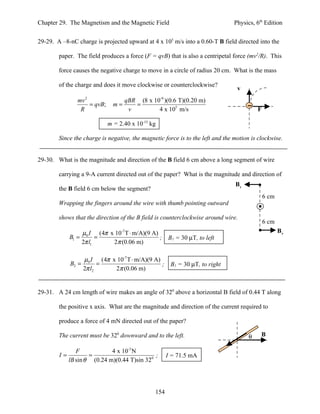 Chapter 29. The Magnetism and the Magnetic Field                                Physics, 6th Edition


29-29. A –8-nC charge is projected upward at 4 x 105 m/s into a 0.60-T B field directed into the

        paper. The field produces a force (F = qvB) that is also a centripetal force (mv2/R). This

        force causes the negative charge to move in a circle of radius 20 cm. What is the mass

        of the charge and does it move clockwise or counterclockwise?
                                                                                 v
                mv 2                 qBR (8 x 10-9 )(0.6 T)(0.20 m)
                     = qvB;     m=      =
                 R                    v         4 x 105 m/s                               F

                              m = 2.40 x 10-15 kg

        Since the charge is negative, the magnetic force is to the left and the motion is clockwise.


29-30. What is the magnitude and direction of the B field 6 cm above a long segment of wire

        carrying a 9-A current directed out of the paper? What is the magnitude and direction of
                                                                                B1
        the B field 6 cm below the segment?
                                                                                              6 cm
        Wrapping the fingers around the wire with thumb pointing outward

        shows that the direction of the B field is counterclockwise around wire.
                                                                                              6 cm
                    µ0 I (4π x 10-7 T ⋅ m/A)(9 A)                                                    B2
             B1 =         =                       ; B1 = 30 µT, to left
                    2π l1     2π (0.06 m)

                    µ0 I (4π x 10-7 T ⋅ m/A)(9 A)
             B2 =         =                       ; B1 = 30 µT, to right
                    2π l2     2π (0.06 m)


29-31. A 24 cm length of wire makes an angle of 320 above a horizontal B field of 0.44 T along

        the positive x axis. What are the magnitude and direction of the current required to

        produce a force of 4 mN directed out of the paper?

        The current must be 320 downward and to the left.                             θ    B

                F            4 x 10-3 N
        I=           =                        ;       I = 71.5 mA
             lB sin θ (0.24 m)(0.44 T)sin 320




                                                154
 