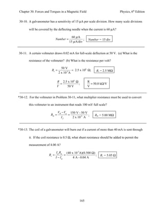 Chapter 30. Forces and Torques in a Magnetic Field                                   Physics, 6th Edition


30-10. A galvanometer has a sensitivity of 15 µA per scale division. How many scale divisions

        will be covered by the deflecting needle when the current is 60 µA?

                                                60 µ A
                               Number =                  ;     Number = 15 div
                                              15 µ A/div


30-11. A certain voltmeter draws 0.02 mA for full-scale deflection at 50 V. (a) What is the

        resistance of the voltmeter? (b) What is the resistance per volt?

                                   50 V
                          Rv =              = 2.5 x 106 Ω;          Rv = 2.5 MΩ
                                 2 x 10-5 A

                                R 2.5 x 106 Ω                 R
                                  =           ;                 = 50.0 kΩ/V
                                V    50 V                     V


*30-12. For the voltmeter in Problem 30-11, what multiplier resistance must be used to convert

        this voltmeter to an instrument that reads 100 mV full scale?

                                 VB − Vg          150 V - 50 V
                         Rm =                 =                ;   Rm = 5.00 MΩ
                                    If             2 x 10-5 A


*30-13. The coil of a galvanometer will burn out if a current of more than 40 mA is sent through

        it. If the coil resistance is 0.5 Ω, what shunt resistance should be added to permit the

        measurement of 4.00 A?

                               I g Rg        (40 x 10-3A)(0.500 Ω)
                        Rs =             =                         ;   Rs = 5.05 Ω
                               I − Ig             4 A - 0.04 A




                                                        165
 