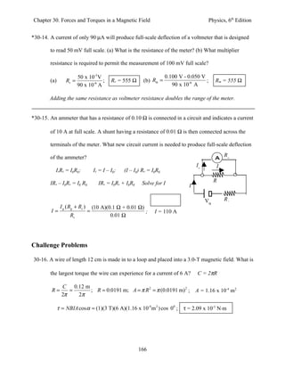 Chapter 30. Forces and Torques in a Magnetic Field                                             Physics, 6th Edition


*30-14. A current of only 90 µA will produce full-scale deflection of a voltmeter that is designed

        to read 50 mV full scale. (a) What is the resistance of the meter? (b) What multiplier

        resistance is required to permit the measurement of 100 mV full scale?

                       50 x 10-3 V                                       0.100 V - 0.050 V
        (a)       Rv =             ;          Rv = 555 Ω     (b) Rm =                      ;      Rm = 555 Ω
                       90 x 10-6 A                                          90 x 10-6 A

        Adding the same resistance as voltmeter resistance doubles the range of the meter.


*30-15. An ammeter that has a resistance of 0.10 Ω is connected in a circuit and indicates a current

        of 10 A at full scale. A shunt having a resistance of 0.01 Ω is then connected across the

        terminals of the meter. What new circuit current is needed to produce full-scale deflection

        of the ammeter?                                                                                Rg
                                                                                       Ig         Is
           IsRs = IgRg;              Is = I – Ig;   (I – Ig) Rs = IgRg

        IRs – IgRs = Ig Rg             IRs = IgRs + IgRg    Solve for I                          Rs
                                                                                   I

                                                                                            VB         RL
               I g ( Rg + Rs )       (10 A)(0.1 Ω + 0.01 Ω)
        I=                       =                          ;      I = 110 A
                    Rs                       0.01 Ω




Challenge Problems

30-16. A wire of length 12 cm is made in to a loop and placed into a 3.0-T magnetic field. What is

        the largest torque the wire can experience for a current of 6 A?               C = 2πR

                C 0.12 m
         R=        =     ; R = 0.0191 m; A = π R 2 = π (0.0191 m) 2 ;                  A = 1.16 x 10-4 m2
                2π   2π

              τ = NBIA cos α = (1)(3 T)(6 A)(1.16 x 10-4 m 2 ) cos 00 ; τ = 2.09 x 10-3 N⋅m




                                                           166
 