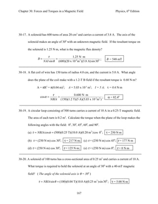 Chapter 30. Forces and Torques in a Magnetic Field                             Physics, 6th Edition




30-17. A solenoid has 600 turns of area 20 cm2 and carries a current of 3.8 A. The axis of the

       solenoid makes an angle of 300 with an unknown magnetic field. If the resultant torque on

       the solenoid is 1.25 N⋅m, what is the magnetic flux density?

                       τ                 1.25 N ⋅ m
               B=            =                                     ;    B = 548 mT
                    NAI sin θ (600)(20 x 10-4 m 2 )(3.8 A) sin 300


30-18. A flat coil of wire has 150 turns of radius 4.0 cm, and the current is 5.0 A. What angle

       does the plane of the coil make with a 1.2-T B field if the resultant torque is 0.60 N⋅m?

               A = πR2 = π(0.04 m)2;     A = 5.03 x 10-3 m2;   I = 5 A; τ = 0.6 N⋅m

                            τ              0.600 N ⋅ m
                 cos α =       =                                    ;    α = 82.40
                           NBIA (150)(1.2 T)(5 A)(5.03 x 10-3 m 2 )


30-19. A circular loop consisting of 500 turns carries a current of 10 A in a 0.25-T magnetic field.

       The area of each turn is 0.2 m2. Calculate the torque when the plane of the loop makes the

       following angles with the field: 00, 300, 450, 600, and 900.

       (a) τ = NBIA cos α = (500)(0.25 T)(10.0 A)(0.20 m 2 ) cos 00 ; τ = 250 N⋅m

       (b) τ = (250 N⋅m) cos 300; τ = 217 N⋅m; (c) τ = (250 N⋅m) cos 450; τ = 177 N⋅m

       (d) τ = (250 N⋅m) cos 300; τ = 125 N⋅m;        (e) τ = (250 N⋅m) cos 00; τ = 0 N⋅m


30-20. A solenoid of 100 turns has a cross-sectional area of 0.25 m2 and carries a current of 10 A.

       What torque is required to hold the solenoid at an angle of 300 with a 40-mT magnetic

       field? ( The angle of the solenoid axis is θ = 300 )

                τ = NBIA sin θ = (100)(0.04 T)(10.0 A)(0.25 m 2 ) sin 300 ; τ = 5.00 N⋅m


                                                167
 