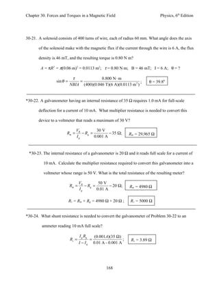 Chapter 30. Forces and Torques in a Magnetic Field                                  Physics, 6th Edition




30-21. A solenoid consists of 400 turns of wire, each of radius 60 mm. What angle does the axis

       of the solenoid make with the magnetic flux if the current through the wire is 6 A, the flux

       density is 46 mT, and the resulting torque is 0.80 N m?

        A = πR2 = π(0.06 m)2 = 0.0113 m2; τ = 0.80 N⋅m; B = 46 mT; I = 6 A; θ = ?

                            τ             0.800 N ⋅ m
                 sin θ =       =                                 ;            θ = 39.80
                           NBIA (400)(0.046 T)(6 A)(0.0113 m 2 )


*30-22. A galvanometer having an internal resistance of 35 Ω requires 1.0 mA for full-scale

       deflection for a current of 10 mA. What multiplier resistance is needed to convert this

       device to a voltmeter that reads a maximum of 30 V?

                               VR         30 V
                       Rm =       − Rg =         − 35 Ω;            Rm = 29,965 Ω
                               Ig        0.001 A


 *30-23. The internal resistance of a galvanometer is 20 Ω and it reads full scale for a current of

          10 mA. Calculate the multiplier resistance required to convert this galvanometer into a

          voltmeter whose range is 50 V. What is the total resistance of the resulting meter?

                                  VR         50 V
                           Rm =      − Rg =        − 20 Ω;          Rm = 4980 Ω
                                  Ig        0.01 A

                           Rv = Rm + Rg = 4980 Ω + 20 Ω ;           Rv = 5000 Ω


*30-24. What shunt resistance is needed to convert the galvanometer of Problem 30-22 to an

         ammeter reading 10 mA full scale?

                                  I g Rg       (0.001A)(35 Ω)
                           Rs =            =                    ;    Rs = 3.89 Ω
                                  I − Ig       0.01 A - 0.001 A




                                                      168
 