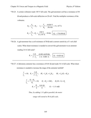 Chapter 30. Forces and Torques in a Magnetic Field                                            Physics, 6th Edition


*30-25. A certain voltmeter reads 150 V full scale. The galvanometer coil has a resistance of 50

         Ω and produces a full-scale deflection on 20 mV. Find the multiplier resistance of the

         voltmeter.

                              VR                      Vg       0.020 V
                       Rm =      − Rg ;        Ig =        =           = 4 x 10-4 A
                              Ig                      Rg       50.0 Ω

                              VR         150 V
                       Rm =      − Rg =            − 50 Ω;                Rm = 374,950 Ω
                              Ig        4 x 10-4 A


*30-26. A galvanometer has a coil resistance of 50 Ω and a current sensitivity of 1 mA (full

         scale). What shunt resistance is needed to convert this galvanometer to an ammeter

         reading 2.0 A full scale?

                                 I g Rg       (0.001A)(50 Ω)
                         Rs =             =                  ;            Rs = 0.025 Ω
                                I − Ig         2 A - 0.001 A


*30-27. A laboratory ammeter has a resistance of 0.01 Ω and reads 5.0 A full scale. What shunt

        resistance is needed to increase the range of the ammeter tenfold?

                  I            I R
                    = 10; Rs = g g ;            IRs − I g Rs = I g Rg ;      IRs = I g ( Rs + Rg );
                 Ig           I − Ig

                       I  R + Rg
                         = s     = 10;            Rs + Rg = 10 Rs ;        Rs (10 − 1) = Rg
                      Ig     Rs
                                      Rg       0.01 Ω
                               Rs =        =          ;           Rs = 1.11 mΩ
                                      9           9

                         Thus, by adding 1.11 µΩ in parallel, the meter

                                range will extend to 50 A full scale.




                                                       169
 