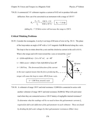 Chapter 30. Forces and Torques in a Magnetic Field                              Physics, 6th Edition


*30-28. A commercial 3-V voltmeter requires a current of 0.02 mA to produce full-scale

        deflection. How can it be converted to an instrument with a range of 150 V?

                                 VB − Vg       150 V - 3 V
                          Rm =             =                ;   Rm = 7.35 Ω
                                   Ig          0.02 x 10-3A

                 Adding Rm = 7.35 Ω in series will increase the range to 150 V.


Critical Thinking Problems

30-29. Consider the rectangular, 4 cm by 6 cm loop of 60 turns of wire in Fig. 30-11. The plane

       of the loop makes an angle of 400 with a 1.6-T magnetic field B directed along the x-axis.

       The loop is free to rotate about the y-axis and the clockwise current in the coil is 6.0 A.

       What is the torque and will it turn toward the x axis or toward the z axis?
                                                                               y
       A = (0.06 m)(0.04 m) = 2.4 x 10-3 m2; α = 400
                                                                                   4 cm
       τ = NBIA cos α = (60)(1.6 T)(6 A)(0.0024 m2)cos 400                                60 turns

       τ = 1.06 N⋅m, The downward direction of the current             6 cm
                                                                                             B
                                                                                   I
       in the near segment means that the force producing the
                                                                                400              x
       torque will cause the loop to rotate AWAY from x axis.

                       τ = 1.06 N⋅m, toward z-axis                     z


*30-30. A voltmeter of range 150 V and total resistance 15,000 Ω is connected in series with

        another voltmeter of range 100 V and total resistance 20,000 Ω. What will each meter

        read when they are connected across a 120-V battery of negligible internal resistance?

        To determine what the readings will be we need to know the galvanometer currents Ig

        required for full-scale deflection of the galvanometer in each voltmeter. These are found

        by dividing the full-scale voltages by their galvanometer resistances (Ohm’s law).



                                                    170
 
