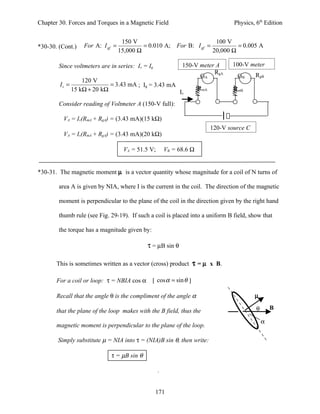 Chapter 30. Forces and Torques in a Magnetic Field                                 Physics, 6th Edition


                                   150 V                                    100 V
*30-30. (Cont.)   For A: I gf =            = 0.010 A;      For B: I gf =            = 0.005 A
                                  15,000 Ω                                 20,000 Ω

        Since voltmeters are in series: Iv = Ig              150-V meter A        100-V meter
                                                                        RgA                 RgB
                                                                   GA               GB
                 120 V
        Iv =               = 3.43 mA ; Ig = 3.43 mA
             15 kΩ + 20 kΩ                                           RmA           RmB
                                                    Iv
        Consider reading of Voltmeter A (150-V full):

         VA = Iv(RmA + RgA) = (3.43 mA)(15 kΩ)
                                                                           120-V source C
         VA = Iv(RmA + RgA) = (3.43 mA)(20 kΩ)

                                    VA = 51.5 V;       VB = 68.6 Ω


*30-31. The magnetic moment µ is a vector quantity whose magnitude for a coil of N turns of

        area A is given by NIA, where I is the current in the coil. The direction of the magnetic

        moment is perpendicular to the plane of the coil in the direction given by the right hand

        thumb rule (see Fig. 29-19). If such a coil is placed into a uniform B field, show that

        the torque has a magnitude given by:

                                            τ = µB sin θ

       This is sometimes written as a vector (cross) product τ = µ x B.

       For a coil or loop: τ = NBIA cos α      [ cos α = sin θ ]

       Recall that the angle θ is the compliment of the angle α                             µ

       that the plane of the loop makes with the B field, thus the                          θ       B

                                                                                                α
       magnetic moment is perpendicular to the plane of the loop.

       Simply substitute µ = NIA into τ = (NIA)B sin θ, then write:

                             τ = µB sin θ

                                                   .


                                                  171
 