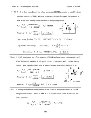 Chapter 31. Electromagnetic Induction                                                    Physics, 6th Edition


 *31-35. A 110-V shunt-wound motor has a field resistance of 200 Ω connected in parallel with an

          armature resistance of 10 Ω. When the motor is operating at full speed, the back emf is

          90 V. What is the starting current and what is the operating current?

                  RA RF   (10 Ω)(200 Ω)
          RT =          =               ;          RT = 9.524 Ω                                          RF
                 RA + RF 10 Ω + 200 Ω                                                          RA
                                                                            110 V

                                       110 V
          At start Eb = 0:     I0 =           ;    I0 = 11.6 A
                                      9.524 Ω

          Loop rule for first loop ΣE = ΣIR:        110 V - 90 V = IA(10 Ω);        IA = 2.00 A

                                                                        110 V
          Loop rule for outside loop:         110 V = IFRF ;     IF =         = 0.550 A
                                                                        200 Ω

                   Current rule: IT = IF + IA = 0.550 Ω + 2.00 Ω;            IT = 2.55 A

*31-36. A 120-V shunt motor has a field resistance of 160 Ω and an armature resistance of 1.00 Ω.

         When the motor is operating at full speed, it draws a current of 8.00 A. Find the starting

         current. What series resistance must be added to reduce the starting current to 30 A?

                  RA RF   (1.0 Ω)(160 Ω)
          RT =          =                ;          RT = 0.994 Ω                                                 RF
                 RA + RF 1.0 Ω + 160 Ω                                                                  RA
                                                                                     120 V
                                     120 V
          At start Eb = 0:     I0 =         ;      I0 = 120.75 A
                                    0.994 Ω                                          Rs
                                                                                                    Rs=? Added
                                 120 V
          Added Rs:     I0 =               = 30 A;         Rs = 3.01 Ω
                             R s + 0.994 Ω

*31-37. A shunt generator has a field resistance of 400 Ω and an armature resistance of 2.00 Ω.

         The generator delivers a power of 4000 W to an external line at 120 V. What is the emf

         of the generator?

                                     RA RF   (2.0 Ω)(400 Ω)
                             RT =          =                ;      RT = 1.99 Ω
                                    RA + RF 2.0 Ω + 400 Ω



                                                     182
 
