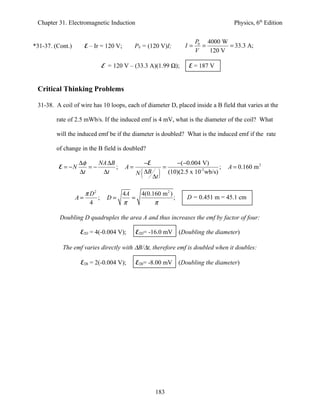 Chapter 31. Electromagnetic Induction                                                        Physics, 6th Edition


                                                                              P0 4000 W
*31-37. (Cont.)        E – Ir = 120 V;        P0 = (120 V)I;             I=     =       = 33.3 A;
                                                                              V   120 V

                                E = 120 V – (33.3 A)(1.99 Ω);              E = 187 V


 Critical Thinking Problems

 31-38. A coil of wire has 10 loops, each of diameter D, placed inside a B field that varies at the

         rate of 2.5 mWb/s. If the induced emf is 4 mV, what is the diameter of the coil? What

         will the induced emf be if the diameter is doubled? What is the induced emf if the rate

         of change in the B field is doubled?

                  ∆φ    NA ∆B                   −E                   −( −0.004 V)
         E = −N      =−       ;          A=                   =                         ;   A = 0.160 m 2
                  ∆t     ∆t                     (
                                              N ∆B
                                                     ∆t   )       (10)(2.5 x 10-3 wb/s)


                       π D2              4A   4(0.160 m 2 )
                  A=        ;     D=        =               ;             D = 0.451 m = 45.1 cm
                         4               π         π

          Doubling D quadruples the area A and thus increases the emf by factor of four:

                   E2D = 4(-0.004 V);         E2D= -16.0 mV           (Doubling the diameter)

           The emf varies directly with ∆B/∆t, therefore emf is doubled when it doubles:

                   E2B = 2(-0.004 V);         E2B= -8.00 mV           (Doubling the diameter)




                                                      183
 