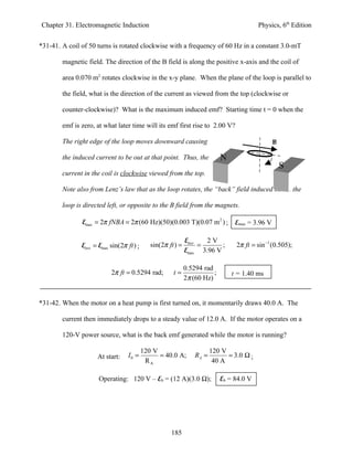 Chapter 31. Electromagnetic Induction                                                       Physics, 6th Edition


*31-41. A coil of 50 turns is rotated clockwise with a frequency of 60 Hz in a constant 3.0-mT

        magnetic field. The direction of the B field is along the positive x-axis and the coil of

        area 0.070 m2 rotates clockwise in the x-y plane. When the plane of the loop is parallel to

        the field, what is the direction of the current as viewed from the top (clockwise or

        counter-clockwise)? What is the maximum induced emf? Starting time t = 0 when the

        emf is zero, at what later time will its emf first rise to 2.00 V?

        The right edge of the loop moves downward causing                                          B

        the induced current to be out at that point. Thus, the                N
                                                                                                       S
        current in the coil is clockwise viewed from the top.

        Note also from Lenz’s law that as the loop rotates, the “back” field induced inside the

        loop is directed left, or opposite to the B field from the magnets.

               Emax = 2π fNBA = 2π (60 Hz)(50)(0.003 T)(0.07 m 2 ) ;               Emax = 3.96 V

                                                               Einst   2V
               Einst = Emax sin(2π ft ) ;      sin(2π ft ) =         =     ;       2π ft = sin −1 (0.505);
                                                               Emax 3.96 V

                                                               0.5294 rad
                            2π ft = 0.5294 rad;         t=                ;       t = 1.40 ms
                                                               2π (60 Hz)


*31-42. When the motor on a heat pump is first turned on, it momentarily draws 40.0 A. The

        current then immediately drops to a steady value of 12.0 A. If the motor operates on a

        120-V power source, what is the back emf generated while the motor is running?

                                            120 V                         120 V
                      At start:     I0 =          = 40.0 A;        RA =         = 3.0 Ω ;
                                             RA                            40 A

                      Operating: 120 V – Eb = (12 A)(3.0 Ω);                  Eb = 84.0 V




                                                       185
 