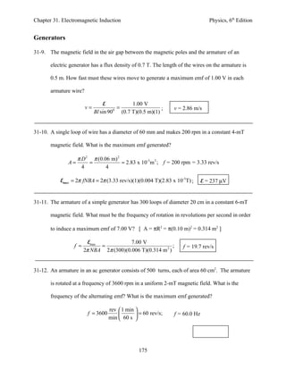 Chapter 31. Electromagnetic Induction                                             Physics, 6th Edition


Generators

31-9. The magnetic field in the air gap between the magnetic poles and the armature of an

       electric generator has a flux density of 0.7 T. The length of the wires on the armature is

       0.5 m. How fast must these wires move to generate a maximum emf of 1.00 V in each

       armature wire?

                                 E              1.00 V
                        v=             0
                                         =                   ;   v = 2.86 m/s
                             Bl sin 90     (0.7 T)(0.5 m)(1)


31-10. A single loop of wire has a diameter of 60 mm and makes 200 rpm in a constant 4-mT

       magnetic field. What is the maximum emf generated?

                    π D 2 π (0.06 m) 2
               A=        =             = 2.83 x 10-3m 2 ; f = 200 rpm = 3.33 rev/s
                      4         4

           Emax = 2π fNBA = 2π (3.33 rev/s)(1)(0.004 T)(2.83 x 10-3T) ;        E = 237 µV


31-11. The armature of a simple generator has 300 loops of diameter 20 cm in a constant 6-mT

       magnetic field. What must be the frequency of rotation in revolutions per second in order

       to induce a maximum emf of 7.00 V? [ A = πR2 = π(0.10 m)2 = 0.314 m2 ]

                         Emax            7.00 V
                 f =          =                             ;       f = 19.7 rev/s
                       2π NBA 2π (300)(0.006 T)(0.314 m 2 )


31-12. An armature in an ac generator consists of 500 turns, each of area 60 cm2. The armature

       is rotated at a frequency of 3600 rpm in a uniform 2-mT magnetic field. What is the

       frequency of the alternating emf? What is the maximum emf generated?

                                    rev  1 min 
                        f = 3600                = 60 rev/s;    f = 60.0 Hz
                                    min  60 s 




                                                  175
 