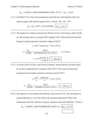 Chapter 31. Electromagnetic Induction                                                Physics, 6th Edition


             Emax = 2π fNBA = 2π (60 Hz)(500)(0.002 T)(60 x 10-4 m 2 ) ;       Emax = 2.26 V

31-13. In Problem 37-12, what is the instantaneous emf at the time when the plane of the coil

        makes an angle of 600 with the magnetic flux? [ Note θ = 900 – 600 = 300 ]

                         Einst = Emax sin 300 = (2.26 V)(0.500);    Einst = 1.13 V


31-14. The armature of a simple ac generator has 100 turns of wire, each having a radius of 5.00

        cm. The armature turns in a constant 0.06-T magnetic field. What must be the rotational

        frequency in rpm to generate a maximum voltage of 2.00 V?

                                A = π R 2 = π (0.05 m) 2 = 7.85 x 10-3m 2 ;

                         Emax             2.00 V
                 f =          =                                  ;        f = 6.75 rev/s
                       2π NBA 2π (100)(0.06 T)(7.85 x 10-3 m 2 )

                                            rev  60 s 
                                 f = 6.75             ;   f = 405 rpm
                                             s  min 

31-15. A circular coil has 70 turns, each 50 mm in diameter. Assume that the coil rotates about

        an axis that is perpendicular to a magnetic filed of 0.8 T. How many revolutions per

        second must the coil make to generate a maximum emf of 110 V?

                                  π D 2 π (0.05 m) 2
                               A=      =             = 1.96 x 10-3 m 2 ;
                                   4          4

                           Emax             110 V
                   f =          =                               ;         f = 159 rev/s
                         2π NBA 2π (70)(0.8 T)(1.96 x 10-3m 2 )


*31-16. The armature of an ac generator has 800 turns, each of area 0.25 m2. The coil rotates at a

        constant 600 rpm in a 3-mT field. What is the maximum induced emf? What is the

        instantaneous emf 0.43 s after the coil passes a position of zero emf? [600 rpm = 10 rev/s]

               Emax = 2π fNBA = 2π (10 Hz)(800)(0.003 T)(0.25 m 2 ) ;         Emax = 37.7 V


                                                    176
 