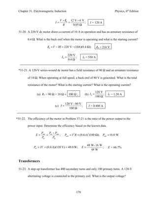Chapter 31. Electromagnetic Induction                                                  Physics, 6th Edition


                                     V − Eb 12 V − 6 V
                                I=         =           ;          I = 120 A
                                       R      0.05 Ω

 31-20. A 220-V dc motor draws a current of 10 A in operation and has an armature resistance of

         0.4 Ω. What is the back emf when the motor is operating and what is the starting current?

                         Eb = V − IR = 220 V − (10A)(0.4 Ω);              Eb = 216 V

                                               220 V
                                        I0 =         ;     I0 = 550 A
                                               0.4 Ω


 *31-21. A 120-V series-wound dc motor has a field resistance of 90 Ω and an armature resistance

         of 10 Ω. When operating at full speed, a back emf of 80 V is generated. What is the total

         resistance of the motor? What is the starting current? What is the operating current?

                                                                         120 V
                (a) RT = 90 Ω + 10 Ω = 100 Ω ;               (b) I 0 =         ;   I0 = 1.20 A
                                                                         100 Ω

                                          120 V - 80 V
                                (c) I =                ;         I = 0.400 A
                                             100 Ω


*31-22. The efficiency of the motor in Problem 37-21 is the ratio of the power output to the

         power input. Determine the efficiency based on the known data.

                    Pout Pin − Pout
               E=       =           ;     Pout = I 2 R = (0.4 A) 2 (100 Ω);   Pout = 16.0 W
                    Pin      Pin

                                                                48 W- 16 W
              Pin = IV = (0.4 A)(120 V) = 48.0 W;          E=              ;       E = 66.7%
                                                                   48 W


 Transformers

 31-23. A step-up transformer has 400 secondary turns and only 100 primary turns. A 120-V

         alternating voltage is connected to the primary coil. What is the output voltage?




                                                     178
 