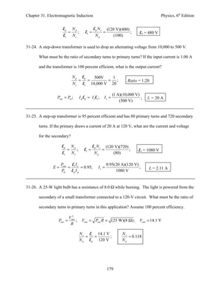 Chapter 31. Electromagnetic Induction                                                             Physics, 6th Edition


                      Ep       Np                    Ep N s       (120 V)(400)
                           =        ;        Es =             =                ;    Es = 480 V
                      Es       Ns                      Np             (100)

31-24. A step-down transformer is used to drop an alternating voltage from 10,000 to 500 V.

       What must be the ratio of secondary turns to primary turns? If the input current is 1.00 A

       and the transformer is 100 percent efficient, what is the output current?

                               Np           Ep         500V   1
                                        =        =           = ;              Ratio = 1:20
                               Ns           Es       10,000 V 20

                                                                     (1 A)(10,000 V)
                  Pout = Pin ;          I p Ep = I s Es ;     Is =                   ;   Is = 20 A
                                                                         (500 V)


31-25. A step-up transformer is 95 percent efficient and has 80 primary turns and 720 secondary

       turns. If the primary draws a current of 20 A at 120 V, what are the current and voltage

       for the secondary?

                     Ep        Np                    Ep N s       (120 V)(720)
                           =        ;        Es =             =                ;    Es = 1080 V
                     Es        Ns                     Np              (80)

                    Pout Es I s                                   0.95(20 A)(120 V)
               E=       =       = 0.95;                  Is =                       ;    Is = 2.11 A
                    Pin Ep I p                                         1080 V


31-26. A 25-W light bulb has a resistance of 8.0 Ω while burning. The light is powered from the

       secondary of a small transformer connected to a 120-V circuit. What must be the ratio of

       secondary turns to primary turns in this application? Assume 100 percent efficiency.

                             2
                           Vout
                  Pout =        ;           Vout = Pout R = (25 W)(8 Ω);            Vout = 14.1 V
                            R

                                        N s Es 14.1 V                      Ns
                                           =  =       ;                       = 0.118
                                        N p Ep 120 V                       Np




                                                                  179
 