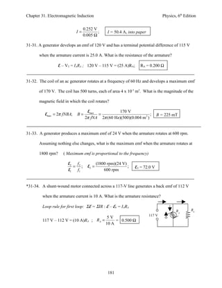 Chapter 31. Electromagnetic Induction                                            Physics, 6th Edition


                                 0.252 V
                            I=           ;      I = 50.4 A, into paper
                                 0.005 Ω

31-31. A generator develops an emf of 120 V and has a terminal potential difference of 115 V

       when the armature current is 25.0 A. What is the resistance of the armature?

                   E – VT = IARA ; 120 V – 115 V = (25 A)RA;      RA = 0.200 Ω


31-32. The coil of an ac generator rotates at a frequency of 60 Hz and develops a maximum emf

       of 170 V. The coil has 500 turns, each of area 4 x 10-3 m2. What is the magnitude of the

       magnetic field in which the coil rotates?

                                   Emax           170 V
          Emax = 2π fNBA;    B=         =                            ;       B = 225 mT
                                  2π fNA 2π (60 Hz)(500)(0.004 m 2 )


31-33. A generator produces a maximum emf of 24 V when the armature rotates at 600 rpm.

       Assuming nothing else changes, what is the maximum emf when the armature rotates at

       1800 rpm?     ( Maximum emf is proportional to the frequency)

                        E2 f 2            (1800 rpm)(24 V)
                           = ;     E2 =                    ;   E2 = 72.0 V
                        E1  f1                600 rpm


*31-34. A shunt-wound motor connected across a 117-V line generates a back emf of 112 V

         when the armature current is 10 A. What is the armature resistance?

         Loop rule for first loop: ΣE = ΣIR : E – Eb = IARA
                                                                                         RA       RF
                                                                         117 V
                                                5V
         117 V – 112 V = (10 A)RA ; RA =            = 0.500 Ω
                                               10 A




                                                181
 