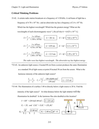 Chapter 33. Light and Illumination                                                     Physics, 6th Edition


Critical Thinking Problems

33-42. A certain radio station broadcasts at a frequency of 1150 kHz; A red beam of light has a

       frequency of 4.70 x 1014 Hz ; and an ultraviolet ray has a frequency of 2.4 x 1016 Hz.

       Which has the highest wavelength? Which has the greatest energy? What are the

       wavelengths of each electromagnetic wave? [ Recall that h = 6.625 x 10-34 J.]

                     c   3 x 108 m/s
                λ=     =              ;         λ = 261 m            E = hf = 7.62 x 10-28 J
                     f 1.150 x 106 Hz

                     c   3 x 108 m/s
                λ=     =              ;         λ = 639 nm       E = hf = 3.11 x 10-19 J
                     f 4.70 x 1014 Hz

                     c   3 x 108 m/s
                λ=     =              ;         λ = 12.5 nm          E = hf = 1.59 x 10-17 J
                     f 2.40 x 1016 Hz

                The radio wave has highest wavelength; The ultraviolet ray has highest energy.

*33-43. An unknown light source A located 80 cm from a screen produces the same illumination

        as a standard 30-cd light source at point B located 30 cm from the screen. What is the

        luminous intensity of the unknown light source?

                      Ix Is             I s rx2 (30 cd)(80 cm) 2
                         = ;     Ix =          =                 ;       Ix = 213 cd
                      rx2 rs2            rs2       (30 cm) 2

*33-44. The illumination of a surface 3.40 m directly below a light source is 20 lx. Find the

       intensity of the light source? At what distance below the light source will the

       illumination be doubled? Is the luminous flux also doubled at this location?

            I = ER2 = (20 lx)(3.40 m)2 ;       I = 231 cd
                                                                                         R2
                                 2         2            2
            E2 = 2E1 and E1R1 = E2R2 = (2E1)R2
                                                                            R1
                 R12   (3.40 m) 2
         R2 =        =            ;     R2 = 2.40 m ∆F =0
                  2        2



                                                  215
 