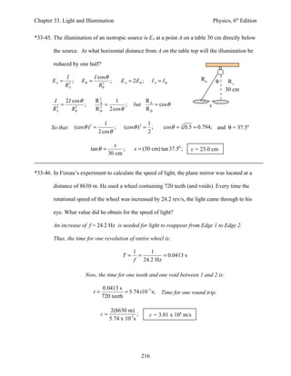Chapter 33. Light and Illumination                                                            Physics, 6th Edition


*33-45. The illumination of an isotropic source is EA at a point A on a table 30 cm directly below

        the source. At what horizontal distance from A on the table top will the illumination be

        reduced by one half?

                I              I cos θ                                               RB
        EA =      2
                    ;   EB =       2
                                       ;      E A = 2 EB ;      I A = IB                       θ    RA
               RA                RB
                                                                                                   30 cm
        I     2 I cos θ        R2     1                      RA
            =           ;        A
                                   =      ;         but         = cos θ                   x
        RA2        2
                  RB           R B 2 cosθ
                                 2
                                                             RB

                                    1                      1
       So that: (cos θ ) =                      (cos θ )3 = ;         cos θ = 3 0.5 = 0.794; and θ = 37.50
                        2
                                         ;
                                 2 cos θ                   2

                                           x
                            tan θ =            ;    x = (30 cm) tan 37.50 ;      x = 23.0 cm
                                         30 cm


*33-46. In Fizeau’s experiment to calculate the speed of light, the plane mirror was located at a

        distance of 8630 m. He used a wheel containing 720 teeth (and voids). Every time the

        rotational speed of the wheel was increased by 24.2 rev/s, the light came through to his

        eye. What value did he obtain for the speed of light?

        An increase of f = 24.2 Hz is needed for light to reappear from Edge 1 to Edge 2.

        Thus, the time for one revolution of entire wheel is:

                                                    1    1
                                               T=     =       = 0.0413 s
                                                    f 24.2 Hz

                         Now, the time for one tooth and one void between 1 and 2 is:

                                    0.0413 s
                               t=             = 5.74 x10−5 s;       Time for one round trip.
                                    720 teeth

                                         2(8630 m)
                                    c=                ;       c = 3.01 x 108 m/s
                                         5.74 x 10-5s




                                                          216
 