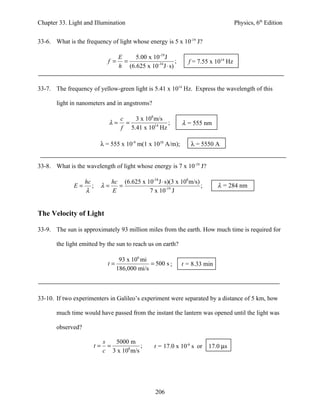Chapter 33. Light and Illumination                                                        Physics, 6th Edition


33-6. What is the frequency of light whose energy is 5 x 10-19 J?

                                    E    5.00 x 10-19 J
                                 f = =                      ;        f = 7.55 x 1014 Hz
                                    h (6.625 x 10-34 J ⋅ s)


33-7. The frequency of yellow-green light is 5.41 x 1014 Hz. Express the wavelength of this

       light in nanometers and in angstroms?

                                       c   3 x 108 m/s
                                 λ=      =              ;         λ = 555 nm
                                       f 5.41 x 1014 Hz

                           λ = 555 x 10-9 m(1 x 1010 A/m);            λ = 5550 A


33-8. What is the wavelength of light whose energy is 7 x 10-19 J?

                   hc               hc (6.625 x 10-34 J ⋅ s)(3 x 108 m/s)
              E=      ;        λ=     =                                   ;      λ = 284 nm
                   λ                E            7 x 10-19 J


The Velocity of Light

33-9. The sun is approximately 93 million miles from the earth. How much time is required for

       the light emitted by the sun to reach us on earth?

                                      93 x 106 mi
                                t=                = 500 s ;       t = 8.33 min
                                     186,000 mi/s



33-10. If two experimenters in Galileo’s experiment were separated by a distance of 5 km, how

       much time would have passed from the instant the lantern was opened until the light was

       observed?

                               s   5000 m
                          t=     =           ;        t = 17.0 x 10-6 s or    17.0 µs
                               c 3 x 108 m/s




                                                      206
 