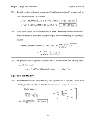 Chapter 33. Light and Illumination                                                 Physics, 6th Edition


33-11. The light reaching us from the nearest star, Alpha Centauri, requires 4.3 years to reach us.

       How far is this in miles? In kilometers?

            s = ct = (186,000 mi/s)(3.154 x 107 s/yr)(4.30 yr);         s = 2.53 x 1013 mi

             s = ct = (3 x 108 m/s)(3.154 x 107 s/yr)(4.30 yr);         s =4.07 x 1013 km


33-12. A spacecraft circling the moon at a distance of 384,000 km from the earth communicates

       by radio with a se on earth. How much time elapses between the sending and receiving of

       a signal?

                                                                     3.84 x 108 m
           s = (384,000 km)(1000 m/km) = 3.10 x 108 m;            t=              = 1.28 s
                                                                      3 x 108 m/s

                                            4 x 1010 m
                                       t=               ;   t = 133 s
                                            3 x 108 m/s


33-13. An spacecraft sends a signal that requires 20 min to reach the earth. How far away is the

       spacecraft from earth?

                   s = ct = (3 x 108 m/s)(20 min)(60 s/min);        s = 3.60 x 1011 m


Light Rays and Shadows

33-14. The shadow formed on a screen 4 m away from a point source of light is 60 cm tall. What

       is the height of the object located 1 m from the source and 3 m from the shadow?

                   Similar trianges:

                    60 cm    h                                             60 cm              h
                          =
                   100 cm 400 cm
                                                                1m            3m
             (400 cm)(60 cm)
          h=                 ;         h = 2.40 m
                 100 cm




                                                     207
 