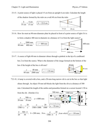 Chapter 33. Light and Illumination                                                       Physics, 6th Edition


33-15. A point source of light is placed 15 cm from an upright 6-cm ruler. Calculate the length

        of the shadow formed by the ruler on a wall 40 cm from the ruler.

               h    6 cm                                                          6 cm               h
                  =      ;         h = 22.0 cm
             55 cm 15 cm

                                                                    15 cm          40 cm

33-16. How far must an 80-mm-diameter plate be placed in front of a point source of light if it is

        to form a shadow 400 mm in diameter at a distance of 2 m from the light source?

           x   2000 mm
             =         ;          x = 400 mm                                       80 mm                 400 mm
        80 mm 400 mm
                                                                         x

                                                                              2000 mm

33-17. A source of light 40 mm in diameter shines through a pinhole in the tip of a cardboard

        box 2 m from the source. What is the diameter of the image formed on the bottom of the

        box if the height of the box is 60 mm?                                    60 mm

                                                                              y                          40 mm
                   y   40 mm
                     =        ;           y = 1.20 mm
                60 mm 2000 mm                                                              2000 mm


*33-18. A lamp is covered with a box, and a 20-mm-long narrow slit is cut in the box so that light

        shines through. An object 30 mm tall blocks the light from the slit at a distance of 500

        mm. Calculated the length of the umbra and penumbra formed on a screen located 1.50 m

        from the slit. (Similar ∆’s)                   500 mm                1500 mm

           a   500 + a                                  a
             =         ;      a = 1000 mm                   20 mm                   30 mm             u     p
        20 mm 30 mm
                                                                     b        c
           u     20             u       20
                = ;                   =     ;      u = 50 mm
        1500 + a a         1500 + 1000 1000

         b 500 − b                       p      20
            =      ; b = 200 mm; Now,         =    from which                     p = 130 mm
         20   30                      1500 − b b


                                                 208
 