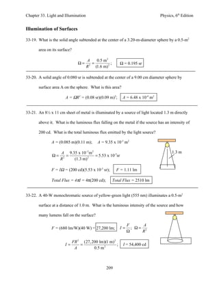 Chapter 33. Light and Illumination                                               Physics, 6th Edition


Illumination of Surfaces

33-19. What is the solid angle subtended at the center of a 3.20-m-diameter sphere by a 0.5-m2

       area on its surface?

                                    A    0.5 m 2
                                 Ω= 2 =           ;        Ω = 0.195 sr
                                   R    (1.6 m) 2

33-20. A solid angle of 0.080 sr is subtended at the center of a 9.00 cm diameter sphere by

       surface area A on the sphere. What is this area?

                       A = ΩR2 = (0.08 sr)(0.09 m)2;        A = 6.48 x 10-4 m2


33-21. An 8½ x 11 cm sheet of metal is illuminated by a source of light located 1.3 m directly

       above it. What is the luminous flux falling on the metal if the source has an intensity of

       200 cd. What is the total luminous flux emitted by the light source?

               A = (0.085 m)(0.11 m);       A = 9.35 x 10-3 m2

                    A 9.35 x 10−3 m 2                                                   1.3 m
               Ω=     2
                        =         2
                                      = 5.53 x 10-3sr
                    R     (1.3 m)

               F = IΩ = (200 cd)(5.53 x 10-3 sr);       F = 1.11 lm

               Total Flux = 4πI = 4π(200 cd);         Total Flux = 2510 lm


33-22. A 40-W monochromatic source of yellow-green light (555 nm) illuminates a 0.5-m2

       surface at a distance of 1.0 m. What is the luminous intensity of the source and how

       many lumens fall on the surface?

                                                                F      A
               F = (680 lm/W)(40 W) = 27,200 lm;           I=     ; Ω= 2
                                                                Ω     R

                              FR 2 (27, 200 lm)(1 m) 2
                       I=         =                    ;    I = 54,400 cd
                               A         0.5 m 2



                                                 209
 