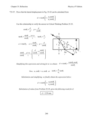 Chapter 35. Refraction                                                                             Physics, 6th Edition


*35-37. Prove that the lateral displacement in Fig. 35-22 can be calculated from

                                                           n cos θ1 
                                           d = t sin θ1 1 − 1       
                                                         n2 cos θ 2 

         Use this relationship to verify the answer to Critical Thinking Problem 35-35.

                               d             d
                     cosθ1 =     ;    p=
                               p           cos θ1

                       sin θ1 p + a                     a
            tan θ1 =         =      ;       tan θ 2 =     ;               θ1
                       cosθ1    t                       t

                                     sin θ 2        d                           θ2                 θ1
            a = t tan θ 2 ;   a=t            ; p=                         t              θ2                      t
                                     cos θ 2      cosθ1
                                                                                               d
                                                                                                        p
                             d         sin θ 2                                     a                      θ1
              sin θ1 p + a   cos θ + t cos θ                                                θ1                 d
                    =      =      1          2
                                                         
              cosθ1    t            t                   
                                                        
                                                        

                                                                                                    t sin θ 2 cos θ1
         Simplifying this expression and solving for d, we obtain: d = t sin θ1 −
                                                                                                        cos θ 2

                                                                              n1
                               Now, n2 sinθ2 = n1 sinθ1 or        sin θ 2 =      sin θ1
                                                                              n2

                 Substitution and simplifying, we finally obtain the expression below:

                                                            n cos θ1 
                                            d = t sin θ1 1 − 1       
                                                          n2 cos θ 2 

            Substitution of values from Problem 35-35, gives the following result for d:

                                                    d = 5.59 mm




                                                          240
 