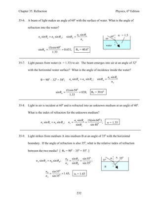 Chapter 35. Refraction                                                                              Physics, 6th Edition


35-6. A beam of light makes an angle of 600 with the surface of water. What is the angle of

       refraction into the water?

                                                         na sin θ a                                     nw = 1.5
                na sin θ a = nw sin θ w ;     sinθ w =                                        600
                                                            nw                         air

                                                                                       water
                         (1)sin 600
                sinθ w =            = 0.651;            θw = 40.6     0

                            1.33


35-7. Light passes from water (n = 1.33) to air. The beam emerges into air at an angle of 320

       with the horizontal water surface? What is the angle of incidence inside the water?

                                                                                           na sin θ a
                  θ = 900 – 320 = 580;          na sin θ a = nw sin θ w ;     sinθ w =
                                                                                              nw

                                              (1)sin 580
                                 sinθ w =                = 638;           θw = 39.60
                                                 1.33


35-8. Light in air is incident at 600 and is refracted into an unknown medium at an angle of 400.

       What is the index of refraction for the unknown medium?

                                                       na sin θ a (1)(sin 600 )
                  nx sin θ x = na sin θ a ;     nx =             =              ;          n = 1.35
                                                        sinθ x      sin 400


35-9. Light strikes from medium A into medium B at an angle of 350 with the horizontal

       boundary. If the angle of refraction is also 350, what is the relative index of refraction

       between the two media? [ θA = 900 – 350 = 550. ]

                                              nB sin θ A sin 550                             θ      A 350
              nA sin θ A = nB sin θ B ;         =       =        ;                 350
                                              nA sin θ B sin 350
                                                                                       B
                       nB sin 550
                         =        = 1.43;              nr = 1.43
                       nA sin 350




                                                         232
 