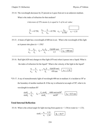 Chapter 35. Refraction                                                                    Physics, 6th Edition


35-14. The wavelength decreases by 25 percent as it goes from air to an unknown medium.

        What is the index of refraction for that medium?

                     A decrease of 25% means λx is equal to ¾ of its air value:



                       λx                    nair  λ                  n
                            = 0.750;              = x = 0.750; nair = air ;            nx = 1.33
                       λair                  nx λair                 0.750


35-15. A beam of light has a wavelength of 600 nm in air. What is the wavelength of this light

        as it passes into glass (n = 1.50)?

                      ng         λair       n λ        (1)(600 nm)
                             =        ; λg = air air =             ;   λg = 400 nm
                      nair       λg           ng            1.5


35-16. Red light (620 nm) changes to blue light (478 nm) when it passes into a liquid. What is

        the index of refraction for the liquid? What is the velocity of the light in the liquid?

                           nL λr       n λ      (1)(620 nm)
                               = ; nL = air r =             ;              nL = 1.30
                           nair λb      λb         478 nm


*35-17. A ray of monochromatic light of wavelength 400 nm in medium A is incident at 300 at

        the boundary of another medium B. If the ray is refracted at an angle of 500, what is its

        wavelength in medium B?

                sin θ A λ A                 λ A sin θ B (400 nm)sin500
                       =    ;        λB =              =               ;      λB = 613 nm
                sin θ B λB                   sin θ A        sin300


Total Internal Reflection

35-18. What is the critical angle for light moving from quartz (n = 1.54) to water (n = 1.33).

                                                 n2 1.33
                                     sin θ c =     =     ;     θc = 59.70
                                                 n1 1.54


                                                       234
 