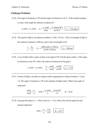 Chapter 35. Refraction                                                                          Physics, 6th Edition


Challenge Problems

35-24. The angle of incidence is 300 and the angle of refraction is 26.30. If the incident medium

       is water, what might the refractive medium be?

                                              nw sin θ w (1.33)(sin 300 )
             nx sin θ x = nw sin θ w ;   nx =           =                 ;           n = 1.50, glass
                                               sinθ x       sin 26.30


35-25. The speed of light in an unknown medium is 2.40 x 108 m/s. If the wavelength of light in

       this unknown medium is 400 nm, what is the wavelength in air?

                      c λair                  (400 nm)(3 x 108 m/s)
                        =    ;       λair =                         ;             λx = 500 nm
                      vx λx                      (2.40 x 108 m/s)


35-26. A ray of light strikes a pane of glass at an angle of 300 with the glass surface. If the angle

       of refraction is also 300, what is the index of refraction for the glass?

                                                     ng       sin θ A sin 600
                      nA sin θ A = ng sin θ g ;           =          =        ;     nr = 1.73
                                                     nA       sin θ g sin 300


35-27. A beam of light is incident on a plane surface separating two media of indexes 1.6 and

       1.4. The angle of incidence is 300 in the medium of higher index. What is the angle of

       refraction?

                     sin θ 2 n1                     n2 sin θ 2 1.6sin 300
                            = ;          sin θ1 =             =           ;         θ1 = 34.80
                     sin θ1 n2                          n1        1.4


35-28. In going from glass (n = 1.50) to water (n = 1.33), what is the critical angle for total

       internal reflection?

                                                  n2 1.33
                                     sin θ c =      =     ;          θc = 62.50
                                                  n1 1.50




                                                          236
 