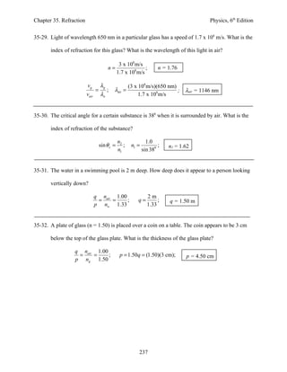 Chapter 35. Refraction                                                                      Physics, 6th Edition


35-29. Light of wavelength 650 nm in a particular glass has a speed of 1.7 x 108 m/s. What is the

       index of refraction for this glass? What is the wavelength of this light in air?

                                            3 x 108 m/s
                                        n=               ;             n = 1.76
                                           1.7 x 108 m/s

                         vg         λg                 (3 x 108 m/s)(650 nm)
                                =      ;    λair =                           ;    λair = 1146 nm
                         vair       λa                      1.7 x 108 m/s


35-30. The critical angle for a certain substance is 380 when it is surrounded by air. What is the

       index of refraction of the substance?

                                                n2               1.0
                                    sin θ c =      ;    n1 =           ;   n1 = 1.62
                                                n1             sin 380


35-31. The water in a swimming pool is 2 m deep. How deep does it appear to a person looking

       vertically down?

                                q nair 1.00                      2m
                                 =    =     ;              q=         ;     q = 1.50 m
                                p nw 1.33                        1.33


35-32. A plate of glass (n = 1.50) is placed over a coin on a table. The coin appears to be 3 cm

       below the top of the glass plate. What is the thickness of the glass plate?

                  q nair 1.00
                   =    =     ;                  p = 1.50q = (1.50)(3 cm);        p = 4.50 cm
                  p ng 1.50




                                                            237
 