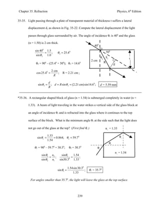 Chapter 35. Refraction                                                                          Physics, 6th Edition


35-35. Light passing through a plate of transparent material of thickness t suffers a lateral

        displacement d, as shown in Fig. 35-22. Compute the lateral displacement if the light

        passes through glass surrounded by air. The angle of incidence θ1 is 400 and the glass

        (n = 1.50) is 2 cm thick.
                                                                     400
              sin 400 1.5                                                           500
                      =    ;        θ 2 = 25.40
               sin θ 2 1.0
                                                                              θ2 θ3                        t
                                                                  2 cm
               θ3 = 900 – (25.40 + 500); θ3 = 14.60                             R
                                                                                           d

                              2 cm
               cos 25.40 =         ;     R = 2.21 cm ;
                                R

                            d
                sin θ 3 =     ; d = R sin θ 3 = (2.21 cm) sin14.60 ;       d = 5.59 mm
                            R


*35-36. A rectangular shaped block of glass (n = 1.54) is submerged completely in water (n =

        1.33). A beam of light traveling in the water strikes a vertical side of the glass block at

        an angle of incidence θ1 and is refracted into the glass where it continues to the top

        surface of the block. What is the minimum angle θ1 at the side such that the light does

        not go out of the glass at the top? (First find θc )                     nw = 1.33

                           1.33                                                                   θc
               sin θ c =        = 0.864; θ c = 59.70
                           1.54
                                                                                      θ2
             θ2 = 90 – 59.7 = 30.3 ;
                     0          0         0
                                                θ2 = 30.3   0
                                                                         θ1
                                                                                               ng = 1.54
                   sin θ1 n2             sinθ1     1.54
                          = ;                    =      ;
                   sin θ 2 n1                  0
                                       sin30.3 1.33

                                               1.54sin 30.30
                                    sin θ1 =                 ;   θ1 = 35.70
                                                   1.33

          For angles smaller than 35.70, the light will leave the glass at the top surface.




                                                       239
 
