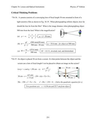Chapter 36. Lenses and Optical Instruments                                       Physics, 6th Edition


Critical Thinking Problems

*36-36. A camera consists of a converging lens of focal length 50 mm mounted in front of a

       light-sensitive film as shown in Fig. 36-19. When photographing infinite objects, how far

       should the lens be from the film? What is the image distance when photographing object

       500 mm from the lens? What is the magnification?

                       1 1 1
       (a)   p = ∞;     + = ;           q = f = 50 mm
                       ∞ q f

                   pf    (500 mm)(50 mm)
        (b) q =        =                 ;           q = 55.6 mm for object at 500 mm.
                  p− f    500 mm - 50 mm

                  −q −(55.6 mm)
        (c) M =      =          ;          M = -0.111, inverted, real, and diminished.
                   p   500 mm


*36-37. An object is placed 30 cm from a screen. At what points between the object and the

        screen can a lens of focal length 5 cm be placed to obtain an image on the screen?

                                                   pf                      30 cm
        Let p = x and q = (30 cm – x); q =             ;
                                                  p− f

                      x(5 cm)                                         x
        30 cm - x =            ; (30 − x )( x − 5) = 5 x ;
                      x − 5 cm                                                30 cm - x

        30x – 150 - x2 + 5x = 5x;       x2 –30x + 150 = 0; ( Solve the quadratic equation for x)

                   Two positions are: x = 6.34 cm and 23.7 cm from object.




                                                    251
 