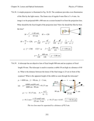 Chapter 36. Lenses and Optical Instruments                                              Physics, 6th Edition


*36-38. A simple projector is illustrated in Fig. 36-20. The condenser provides even illumination

        of the film by the light source. The frame size of regular 8-mm film is 5 x 4 mm. An

        image is to be projected 600 x 480 mm on a screen located 6 m from the projection lens.

        What should be the focal length of the projection lens? How far should the film be from

        the lens?

                         y ' (−60 cm)
                    M=      =         ;      M = −120
                         y    0.5 cm

                    −q                   q        qf               q   qf         1    f
               M=      = −120;     p=       ; p=      ;              =      ;       =
                     p                  120      q− f             120 q − f      120 q − f

                                                             q    600 cm
                 q – f = 120f;      121f = q;        f =        =        ;    f = 4.96 cm
                                                            121     121

                                         q    600 cm
                                   p=       =        ;          p = 5.00 cm
                                        120    120


*36-39. A telescope has an objective lens of focal length 900 mm and an eyepiece of focal

         length 50 mm. The telescope is used to examine a rabbit 30 cm high at a distance of 60

         m. What is the distance between the lenses if the final image is 25 cm in front of the

         eyepiece? What is the apparent height of the rabbit as seen through the telescope?

         p1 = 6000 cm, f1 = 90 cm, f2 = 5 cm;                                       x
                                                                    60 m
                     (6000 cm)(90 cm)
         (a)    q=                    = 91.37 cm
                      6000 cm - 90 cm

                                                  q2 f 2            90 cm                         5 cm
                p2 = x – 91.37 cm;        p2 =
                                                 q2 − f 2                           25 cm

                                 (−25 cm)(5 cm)
                x − 91.3 cm =                   ;       x − 91.37 cm = 4.167;      x = 95.54 cm
                                  -25 cm - 5 cm

                        The two lens must be separated by a distance of 95.5 cm.



                                                     252
 
