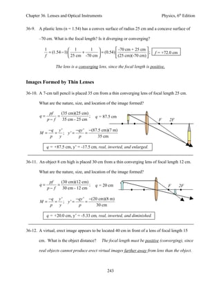 Chapter 36. Lenses and Optical Instruments                                          Physics, 6th Edition


36-9. A plastic lens (n = 1.54) has a convex surface of radius 25 cm and a concave surface of

       –70 cm. What is the focal length? Is it diverging or converging?

          1               1        1              -70 cm + 25 cm 
            = (1.54 − 1)       +        = (0.54)                  ;       f = +72.0 cm
          f               25 cm -70 cm            (25 cm)(-70 cm) 

                  The lens is a converging lens, since the focal length is positive.


Images Formed by Thin Lenses

36-10. A 7-cm tall pencil is placed 35 cm from a thin converging lens of focal length 25 cm.

       What are the nature, size, and location of the image formed?

              pf    (35 cm)(25 cm)
        q=        =                ;     q = 87.5 cm
             p− f    35 cm - 25 cm                                              F       2F

              −q y '      −qy ' −(87.5 cm)(7 m)
        M=       = ; y' =      =
               p  y        p         35 cm

             q = +87.5 cm, y’ = -17.5 cm, real, inverted, and enlarged.


36-11. An object 8 cm high is placed 30 cm from a thin converging lens of focal length 12 cm.

       What are the nature, size, and location of the image formed?

              pf    (30 cm)(12 cm)
        q=        =                ;     q = 20 cm                                     F      2F
             p− f    30 cm - 12 cm

              −q y '      −qy ' −(20 cm)(8 m)
        M=       = ; y' =      =
               p  y        p        30 cm

             q = +20.0 cm, y’ = -5.33 cm, real, inverted, and diminished.


36-12. A virtual, erect image appears to be located 40 cm in front of a lens of focal length 15

       cm. What is the object distance?      The focal length must be positive (converging), since

       real objects cannot produce erect virtual images farther away from lens than the object.



                                                 243
 